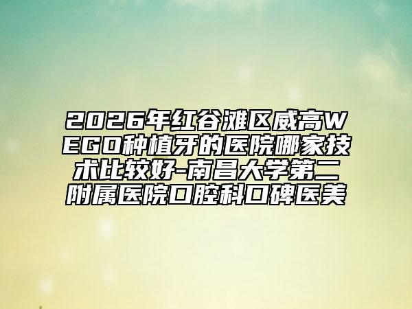 2026年紅谷灘區(qū)威高WEGO種植牙的醫(yī)院哪家技術(shù)比較好-南昌大學第二附屬醫(yī)院口腔科口碑醫(yī)美