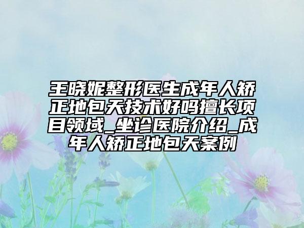 王曉妮整形醫(yī)生成年人矯正地包天技術(shù)好嗎擅長項目領(lǐng)域_坐診醫(yī)院介紹_成年人矯正地包天案例