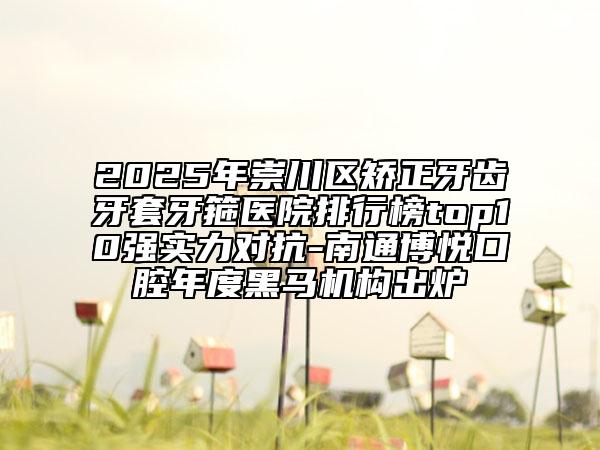 2025年崇川區(qū)矯正牙齒牙套牙箍醫(yī)院排行榜top10強(qiáng)實(shí)力對(duì)抗-南通博悅口腔年度黑馬機(jī)構(gòu)出爐
