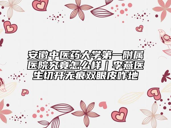 安徽中醫(yī)藥大學(xué)第一附屬醫(yī)院究竟怎么樣|李燕醫(yī)生切開無(wú)痕雙眼皮咋地