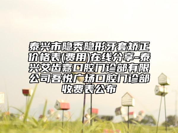 泰興市隱秀隱形牙套矯正價(jià)格表(費(fèi)用)在線分享-泰興艾齒嘉口腔門診部有限公司吾悅廣場(chǎng)口腔門診部收費(fèi)表公布