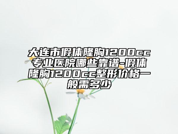 大連市假體隆胸1200cc專業(yè)醫(yī)院哪些靠譜-假體隆胸1200cc整形價(jià)格一般需多少