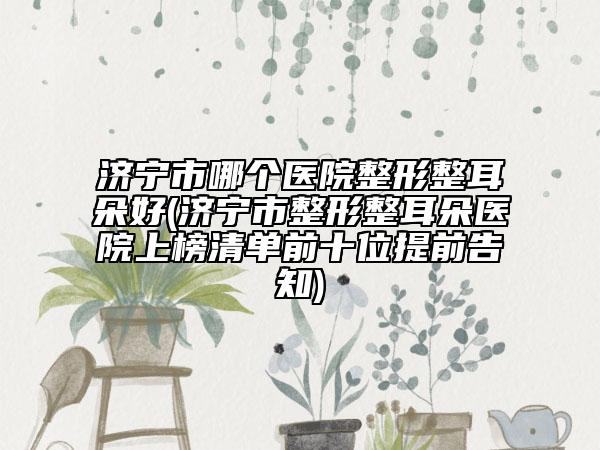 濟(jì)寧市哪個(gè)醫(yī)院整形整耳朵好(濟(jì)寧市整形整耳朵醫(yī)院上榜清單前十位提前告知)