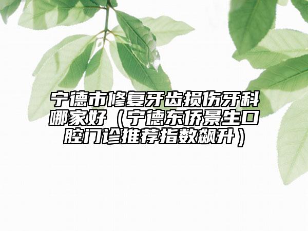 寧德市修復牙齒損傷牙科哪家好（寧德東僑景生口腔門診推薦指數飆升）
