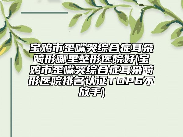 寶雞市歪嘴哭綜合癥耳朵畸形哪里整形醫(yī)院好(寶雞市歪嘴哭綜合癥耳朵畸形醫(yī)院排名認證TOP6不放手)