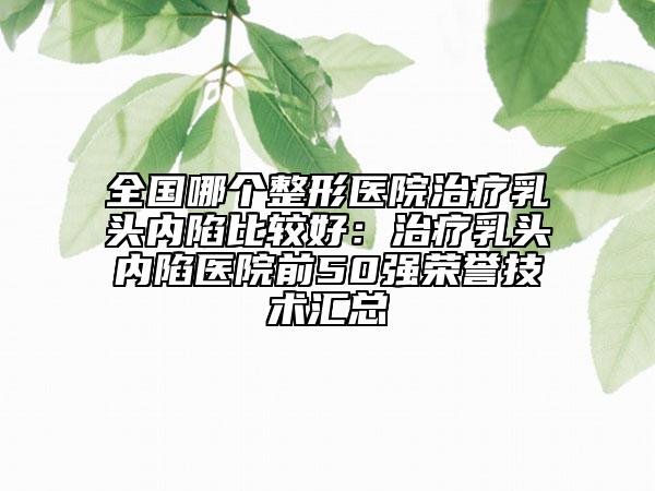 全國哪個(gè)整形醫(yī)院治療乳頭內(nèi)陷比較好：治療乳頭內(nèi)陷醫(yī)院前50強(qiáng)榮譽(yù)技術(shù)匯總