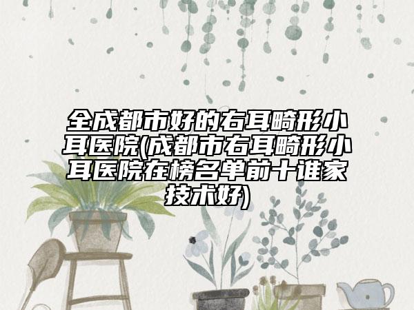 全成都市好的右耳畸形小耳醫(yī)院(成都市右耳畸形小耳醫(yī)院在榜名單前十誰家技術(shù)好)