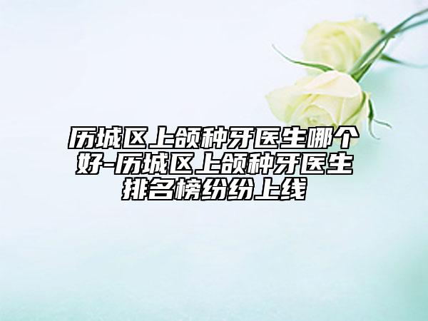 歷城區(qū)上頜種牙醫(yī)生哪個(gè)好-歷城區(qū)上頜種牙醫(yī)生排名榜紛紛上線