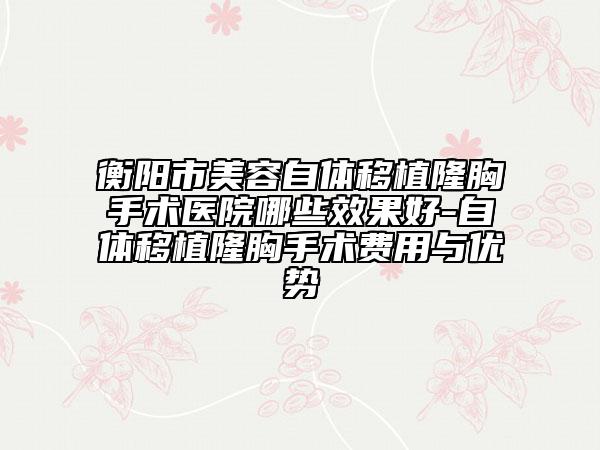 衡陽(yáng)市美容自體移植隆胸手術(shù)醫(yī)院哪些效果好-自體移植隆胸手術(shù)費(fèi)用與優(yōu)勢(shì)
