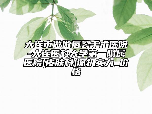 大連市做做唇裂手術醫(yī)院-大連醫(yī)科大學第一附屬醫(yī)院(皮膚科)深扒實力_價格