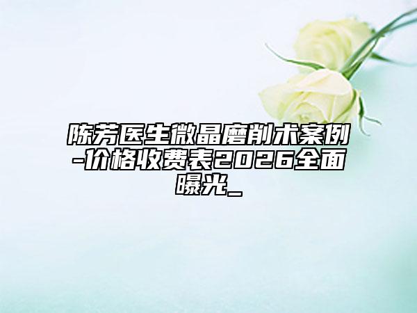 陳芳醫(yī)生微晶磨削術(shù)案例-價格收費表2026全面曝光_