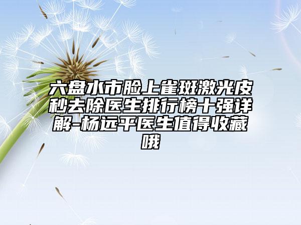 六盤水市臉上雀斑激光皮秒去除醫(yī)生排行榜十強(qiáng)詳解-楊遠(yuǎn)平醫(yī)生值得收藏哦