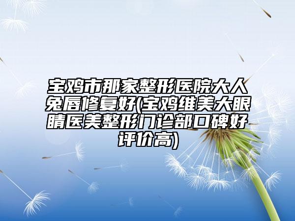寶雞市那家整形醫(yī)院大人兔唇修復(fù)好(寶雞維美大眼睛醫(yī)美整形門(mén)診部口碑好評(píng)價(jià)高)