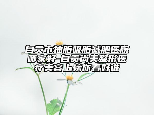 自貢市抽脂吸脂減肥醫(yī)院哪家好-自貢尚美整形醫(yī)療美容上榜你看好誰