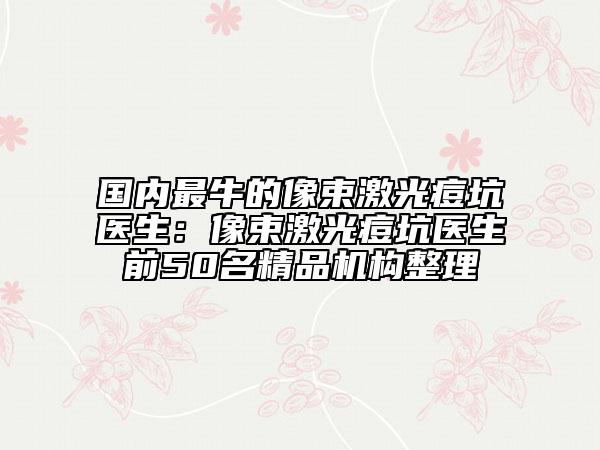 國內(nèi)最牛的像束激光痘坑醫(yī)生:像束激光痘坑醫(yī)生前50名精品機構整理