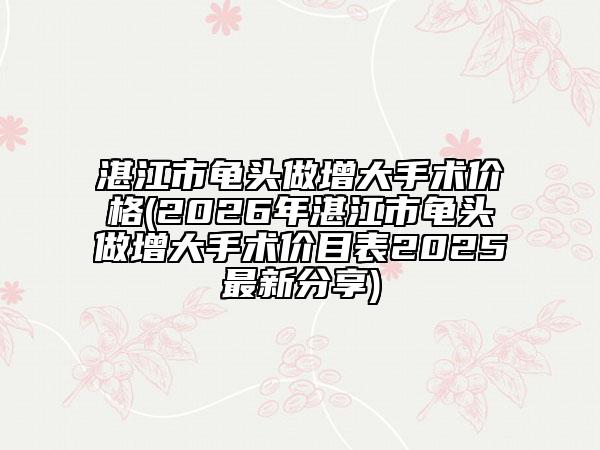 湛江市龜頭做增大手術價格(2026年湛江市龜頭做增大手術價目表2025最新分享)
