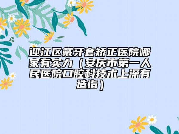 迎江區(qū)戴牙套矯正醫(yī)院哪家有實(shí)力（安慶市第一人民醫(yī)院口腔科技術(shù)上深有造詣）