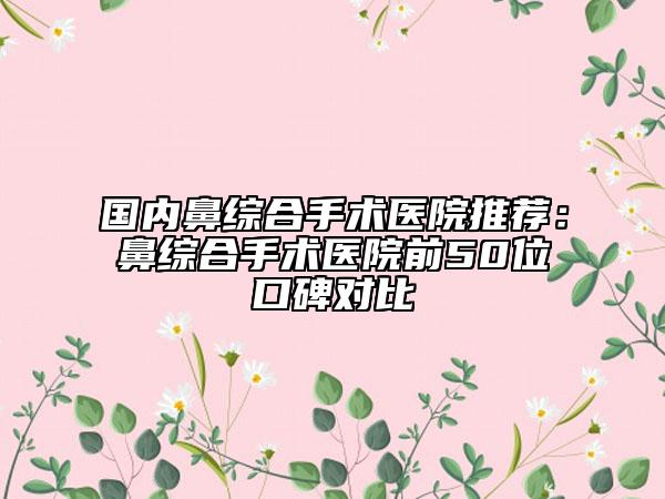 國內(nèi)鼻綜合手術(shù)醫(yī)院推薦:鼻綜合手術(shù)醫(yī)院前50位口碑對比