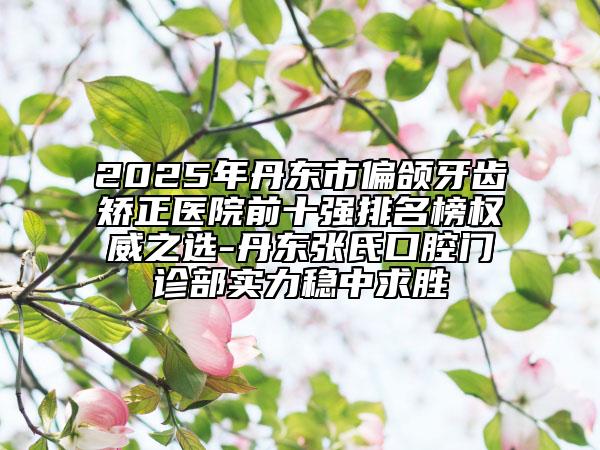 2025年丹東市偏頜牙齒矯正醫(yī)院前十強排名榜權威之選-丹東張氏口腔門診部實力穩(wěn)中求勝