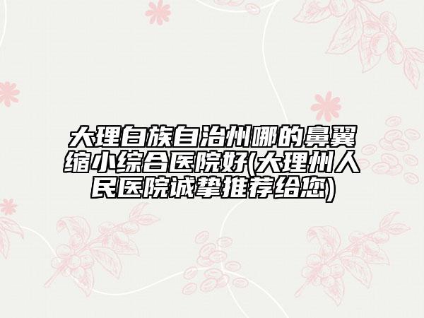 大理白族自治州哪的鼻翼縮小綜合醫(yī)院好(大理州人民醫(yī)院誠(chéng)摯推薦給您)