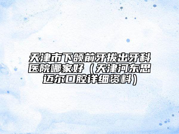 天津市下頜前牙拔出牙科醫(yī)院哪家好（天津河?xùn)|思邁爾口腔詳細(xì)資料）