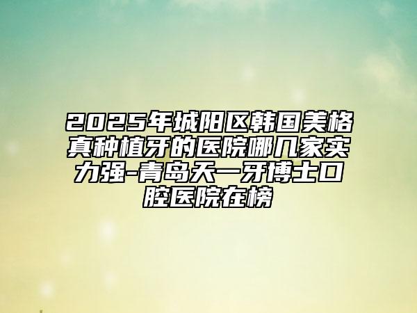 2025年城陽區(qū)韓國美格真種植牙的醫(yī)院哪幾家實力強-青島天一牙博士口腔醫(yī)院在榜