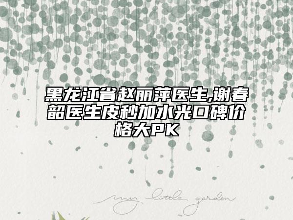 黑龍江省趙麗萍醫(yī)生,謝春韶醫(yī)生皮秒加水光口碑價(jià)格大PK