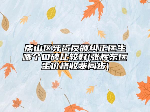 房山區(qū)牙齒反頜糾正醫(yī)生哪個(gè)口碑比較好(張輝東醫(yī)生價(jià)格收費(fèi)同步)