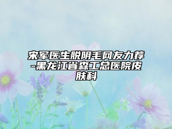 宋軍醫(yī)生脫陰毛網(wǎng)友力薦-黑龍江省森工總醫(yī)院皮膚科