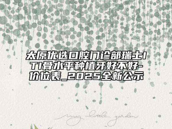 太原優(yōu)選口腔門診部瑞士ITI骨水平種植牙好不好-價(jià)位表_2025全新公示
