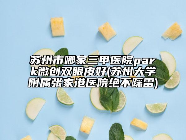 蘇州市哪家三甲醫(yī)院park微創(chuàng)雙眼皮好(蘇州大學(xué)附屬張家港醫(yī)院絕不踩雷)