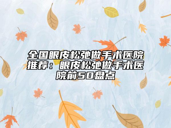 全國(guó)眼皮松弛做手術(shù)醫(yī)院推薦：眼皮松弛做手術(shù)醫(yī)院前50盤(pán)點(diǎn)