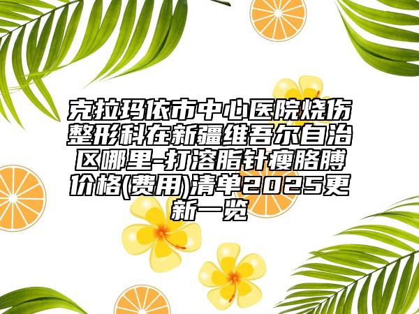 克拉瑪依市中心醫(yī)院燒傷整形科在新疆維吾爾自治區(qū)哪里-打溶脂針瘦胳膊價(jià)格(費(fèi)用)清單2025更新一覽