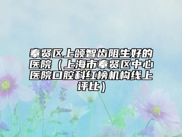 奉賢區(qū)上頜智齒阻生好的醫(yī)院（上海市奉賢區(qū)中心醫(yī)院口腔科紅榜機(jī)構(gòu)線上評(píng)比）
