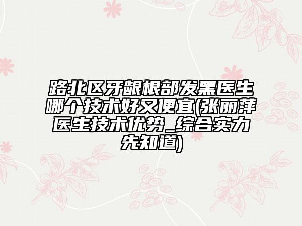 路北區(qū)牙齦根部發(fā)黑醫(yī)生哪個(gè)技術(shù)好又便宜(張麗萍醫(yī)生技術(shù)優(yōu)勢_綜合實(shí)力先知道)