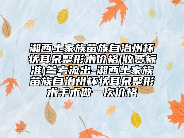 湘西土家族苗族自治州杯狀耳朵整形術(shù)價(jià)格(收費(fèi)標(biāo)準(zhǔn))參考流出-湘西土家族苗族自治州杯狀耳朵整形術(shù)手術(shù)做一次價(jià)格