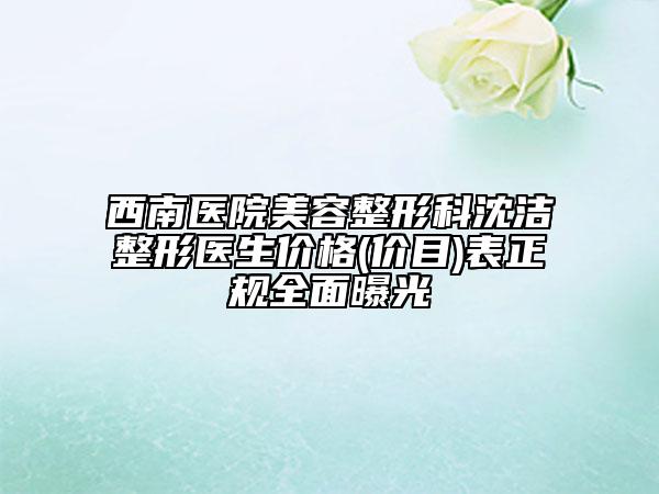 西南醫(yī)院美容整形科沈潔整形醫(yī)生價格(價目)表正規(guī)全面曝光