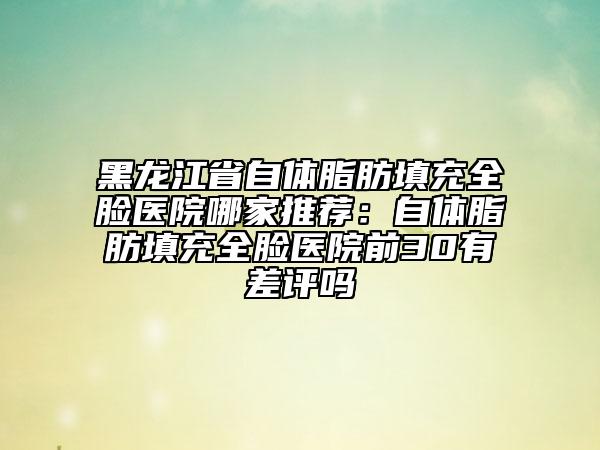 黑龍江省自體脂肪填充全臉醫(yī)院哪家推薦：自體脂肪填充全臉醫(yī)院前30有差評嗎