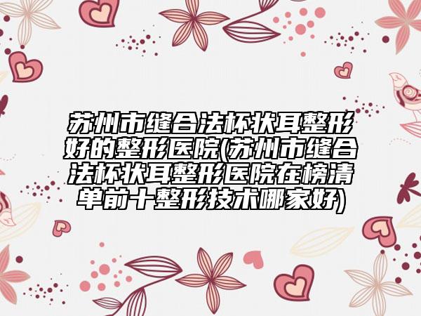 蘇州市縫合法杯狀耳整形好的整形醫(yī)院(蘇州市縫合法杯狀耳整形醫(yī)院在榜清單前十整形技術(shù)哪家好)