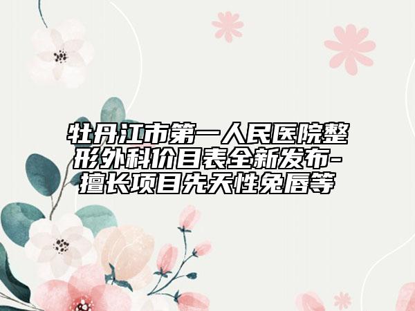 牡丹江市第一人民醫(yī)院整形外科價目表全新發(fā)布-擅長項目先天性兔唇等