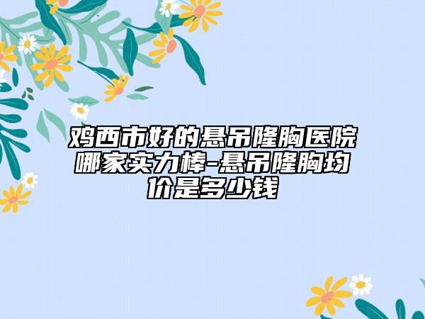 雞西市好的懸吊隆胸醫(yī)院哪家實(shí)力棒-懸吊隆胸均價(jià)是多少錢