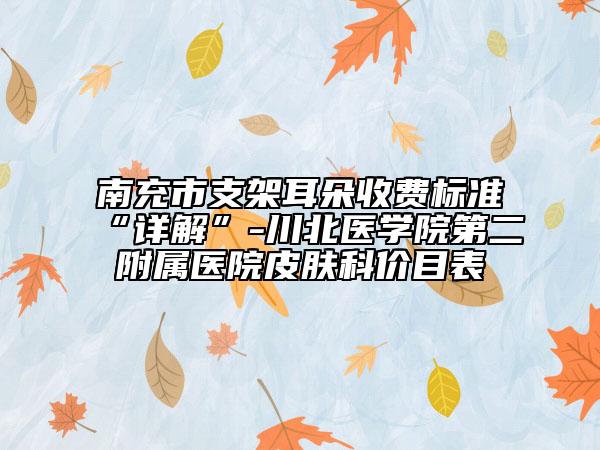 南充市支架耳朵收費標準“詳解”-川北醫(yī)學院第二附屬醫(yī)院皮膚科價目表