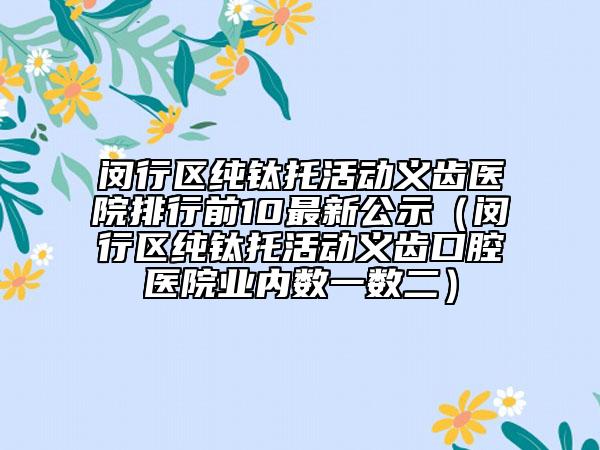 閔行區(qū)純鈦托活動義齒醫(yī)院排行前10最新公示（閔行區(qū)純鈦托活動義齒口腔醫(yī)院業(yè)內(nèi)數(shù)一數(shù)二）