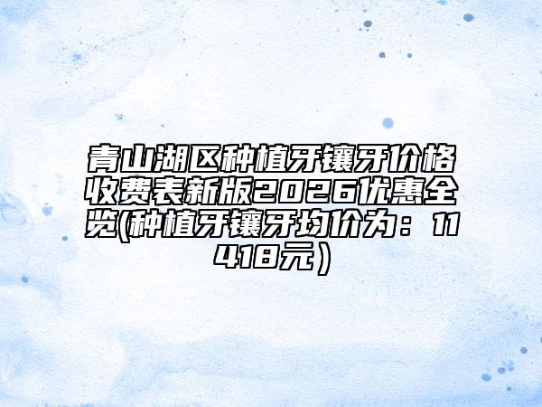 青山湖區(qū)種植牙鑲牙價格收費表新版2026優(yōu)惠全覽(種植牙鑲牙均價為：11418元）