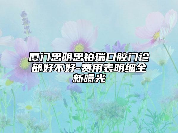 廈門思明思鉑瑞口腔門診部好不好-費(fèi)用表明細(xì)全新曝光