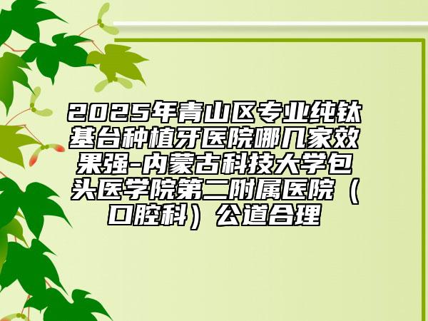 2025年青山區(qū)專業(yè)純鈦基臺種植牙醫(yī)院哪幾家效果強-內(nèi)蒙古科技大學包頭醫(yī)學院第二附屬醫(yī)院(口腔科)公道合理