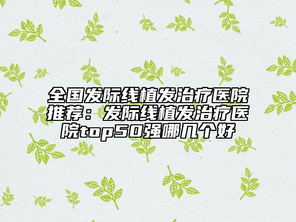 全國(guó)發(fā)際線植發(fā)治療醫(yī)院推薦:發(fā)際線植發(fā)治療醫(yī)院top50強(qiáng)哪幾個(gè)好