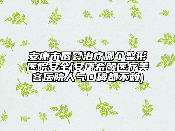 安康市唇裂治療哪個(gè)整形醫(yī)院安全(安康希顏醫(yī)療美容醫(yī)院人氣口碑都不賴)