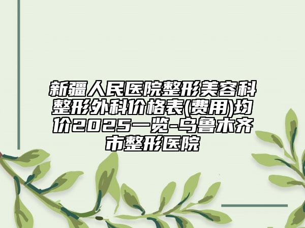 新疆人民醫(yī)院整形美容科整形外科價(jià)格表(費(fèi)用)均價(jià)2025一覽-烏魯木齊市整形醫(yī)院