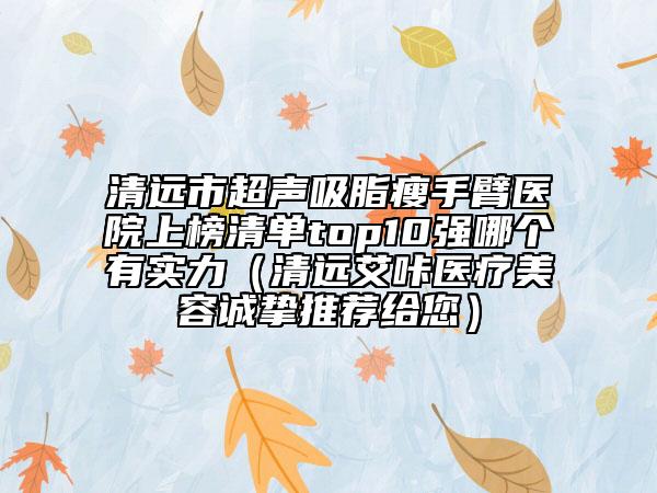 清遠(yuǎn)市超聲吸脂瘦手臂醫(yī)院上榜清單top10強(qiáng)哪個(gè)有實(shí)力（清遠(yuǎn)艾咔醫(yī)療美容誠摯推薦給您）